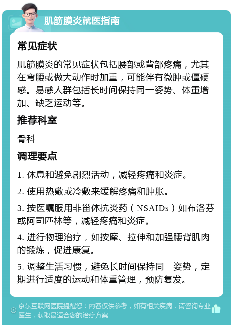 肌筋膜炎就医指南 常见症状 肌筋膜炎的常见症状包括腰部或背部疼痛，尤其在弯腰或做大动作时加重，可能伴有微肿或僵硬感。易感人群包括长时间保持同一姿势、体重增加、缺乏运动等。 推荐科室 骨科 调理要点 1. 休息和避免剧烈活动，减轻疼痛和炎症。 2. 使用热敷或冷敷来缓解疼痛和肿胀。 3. 按医嘱服用非甾体抗炎药（NSAIDs）如布洛芬或阿司匹林等，减轻疼痛和炎症。 4. 进行物理治疗，如按摩、拉伸和加强腰背肌肉的锻炼，促进康复。 5. 调整生活习惯，避免长时间保持同一姿势，定期进行适度的运动和体重管理，预防复发。