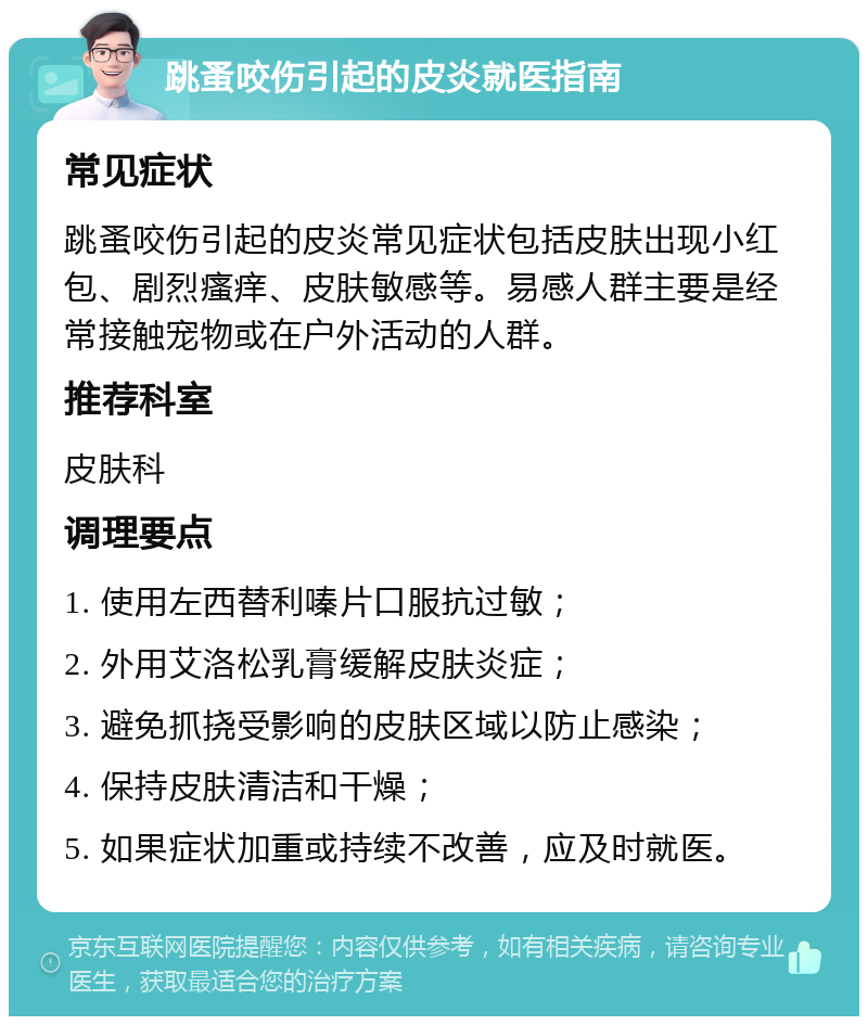 跳蚤咬伤引起的皮炎就医指南 常见症状 跳蚤咬伤引起的皮炎常见症状包括皮肤出现小红包、剧烈瘙痒、皮肤敏感等。易感人群主要是经常接触宠物或在户外活动的人群。 推荐科室 皮肤科 调理要点 1. 使用左西替利嗪片口服抗过敏； 2. 外用艾洛松乳膏缓解皮肤炎症； 3. 避免抓挠受影响的皮肤区域以防止感染； 4. 保持皮肤清洁和干燥； 5. 如果症状加重或持续不改善，应及时就医。