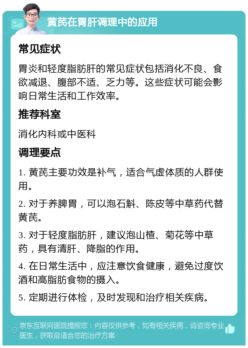 黄芪在胃肝调理中的应用 常见症状 胃炎和轻度脂肪肝的常见症状包括消化不良、食欲减退、腹部不适、乏力等。这些症状可能会影响日常生活和工作效率。 推荐科室 消化内科或中医科 调理要点 1. 黄芪主要功效是补气，适合气虚体质的人群使用。 2. 对于养脾胃，可以泡石斛、陈皮等中草药代替黄芪。 3. 对于轻度脂肪肝，建议泡山楂、菊花等中草药，具有清肝、降脂的作用。 4. 在日常生活中，应注意饮食健康，避免过度饮酒和高脂肪食物的摄入。 5. 定期进行体检，及时发现和治疗相关疾病。