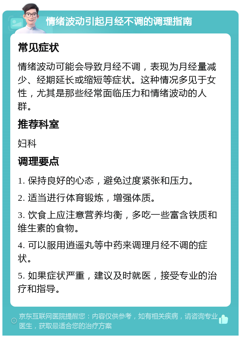 情绪波动引起月经不调的调理指南 常见症状 情绪波动可能会导致月经不调，表现为月经量减少、经期延长或缩短等症状。这种情况多见于女性，尤其是那些经常面临压力和情绪波动的人群。 推荐科室 妇科 调理要点 1. 保持良好的心态，避免过度紧张和压力。 2. 适当进行体育锻炼，增强体质。 3. 饮食上应注意营养均衡，多吃一些富含铁质和维生素的食物。 4. 可以服用逍遥丸等中药来调理月经不调的症状。 5. 如果症状严重，建议及时就医，接受专业的治疗和指导。