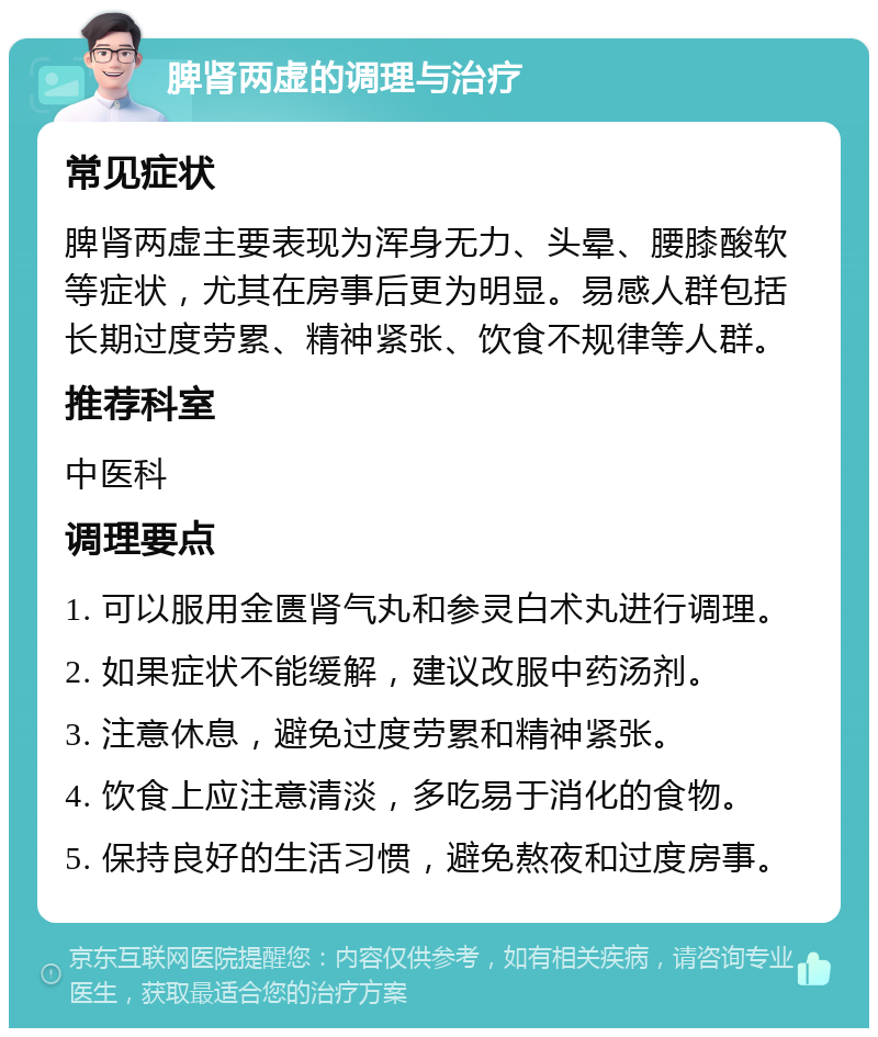 脾肾两虚的调理与治疗 常见症状 脾肾两虚主要表现为浑身无力、头晕、腰膝酸软等症状，尤其在房事后更为明显。易感人群包括长期过度劳累、精神紧张、饮食不规律等人群。 推荐科室 中医科 调理要点 1. 可以服用金匮肾气丸和参灵白术丸进行调理。 2. 如果症状不能缓解，建议改服中药汤剂。 3. 注意休息，避免过度劳累和精神紧张。 4. 饮食上应注意清淡，多吃易于消化的食物。 5. 保持良好的生活习惯，避免熬夜和过度房事。