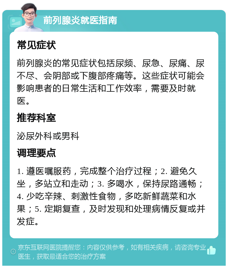 前列腺炎就医指南 常见症状 前列腺炎的常见症状包括尿频、尿急、尿痛、尿不尽、会阴部或下腹部疼痛等。这些症状可能会影响患者的日常生活和工作效率，需要及时就医。 推荐科室 泌尿外科或男科 调理要点 1. 遵医嘱服药，完成整个治疗过程；2. 避免久坐，多站立和走动；3. 多喝水，保持尿路通畅；4. 少吃辛辣、刺激性食物，多吃新鲜蔬菜和水果；5. 定期复查，及时发现和处理病情反复或并发症。