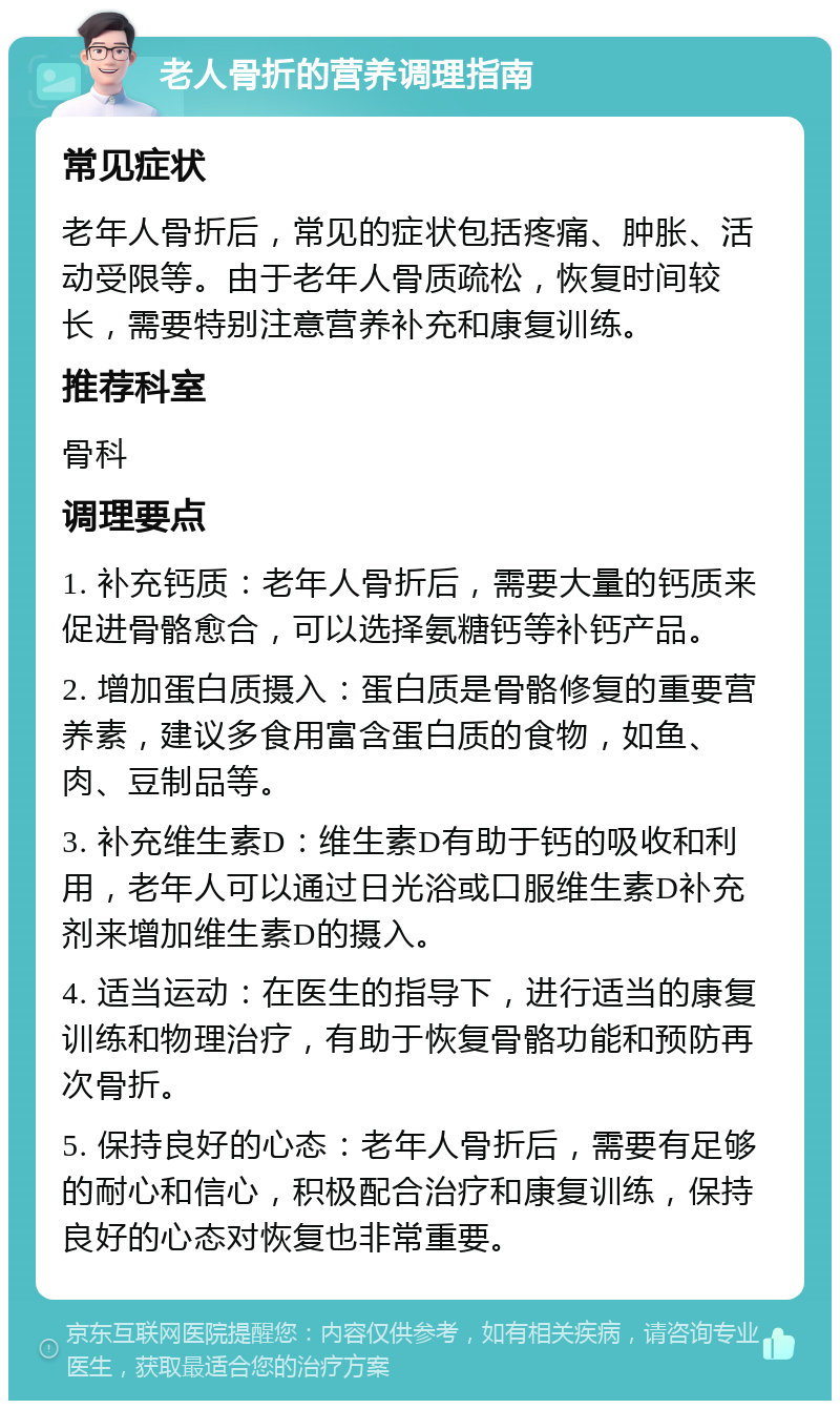 老人骨折的营养调理指南 常见症状 老年人骨折后，常见的症状包括疼痛、肿胀、活动受限等。由于老年人骨质疏松，恢复时间较长，需要特别注意营养补充和康复训练。 推荐科室 骨科 调理要点 1. 补充钙质：老年人骨折后，需要大量的钙质来促进骨骼愈合，可以选择氨糖钙等补钙产品。 2. 增加蛋白质摄入：蛋白质是骨骼修复的重要营养素，建议多食用富含蛋白质的食物，如鱼、肉、豆制品等。 3. 补充维生素D：维生素D有助于钙的吸收和利用，老年人可以通过日光浴或口服维生素D补充剂来增加维生素D的摄入。 4. 适当运动：在医生的指导下，进行适当的康复训练和物理治疗，有助于恢复骨骼功能和预防再次骨折。 5. 保持良好的心态：老年人骨折后，需要有足够的耐心和信心，积极配合治疗和康复训练，保持良好的心态对恢复也非常重要。