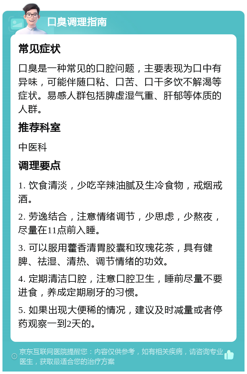 口臭调理指南 常见症状 口臭是一种常见的口腔问题，主要表现为口中有异味，可能伴随口粘、口苦、口干多饮不解渴等症状。易感人群包括脾虚湿气重、肝郁等体质的人群。 推荐科室 中医科 调理要点 1. 饮食清淡，少吃辛辣油腻及生冷食物，戒烟戒酒。 2. 劳逸结合，注意情绪调节，少思虑，少熬夜，尽量在11点前入睡。 3. 可以服用藿香清胃胶囊和玫瑰花茶，具有健脾、祛湿、清热、调节情绪的功效。 4. 定期清洁口腔，注意口腔卫生，睡前尽量不要进食，养成定期刷牙的习惯。 5. 如果出现大便稀的情况，建议及时减量或者停药观察一到2天的。