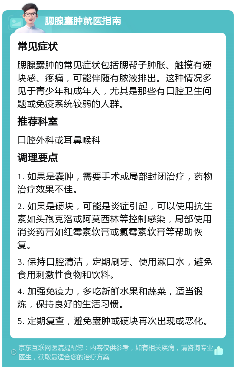 腮腺囊肿就医指南 常见症状 腮腺囊肿的常见症状包括腮帮子肿胀、触摸有硬块感、疼痛，可能伴随有脓液排出。这种情况多见于青少年和成年人，尤其是那些有口腔卫生问题或免疫系统较弱的人群。 推荐科室 口腔外科或耳鼻喉科 调理要点 1. 如果是囊肿，需要手术或局部封闭治疗，药物治疗效果不佳。 2. 如果是硬块，可能是炎症引起，可以使用抗生素如头孢克洛或阿莫西林等控制感染，局部使用消炎药膏如红霉素软膏或氯霉素软膏等帮助恢复。 3. 保持口腔清洁，定期刷牙、使用漱口水，避免食用刺激性食物和饮料。 4. 加强免疫力，多吃新鲜水果和蔬菜，适当锻炼，保持良好的生活习惯。 5. 定期复查，避免囊肿或硬块再次出现或恶化。