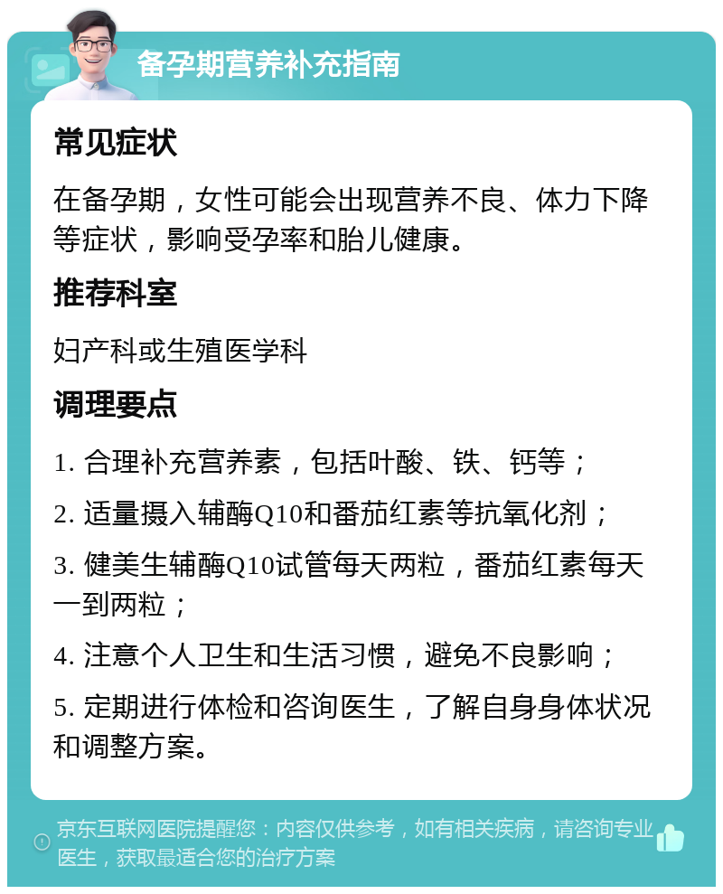 备孕期营养补充指南 常见症状 在备孕期，女性可能会出现营养不良、体力下降等症状，影响受孕率和胎儿健康。 推荐科室 妇产科或生殖医学科 调理要点 1. 合理补充营养素，包括叶酸、铁、钙等； 2. 适量摄入辅酶Q10和番茄红素等抗氧化剂； 3. 健美生辅酶Q10试管每天两粒，番茄红素每天一到两粒； 4. 注意个人卫生和生活习惯，避免不良影响； 5. 定期进行体检和咨询医生，了解自身身体状况和调整方案。