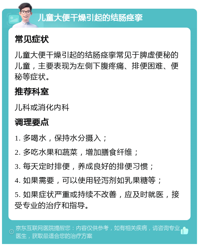 儿童大便干燥引起的结肠痉挛 常见症状 儿童大便干燥引起的结肠痉挛常见于脾虚便秘的儿童，主要表现为左侧下腹疼痛、排便困难、便秘等症状。 推荐科室 儿科或消化内科 调理要点 1. 多喝水，保持水分摄入； 2. 多吃水果和蔬菜，增加膳食纤维； 3. 每天定时排便，养成良好的排便习惯； 4. 如果需要，可以使用轻泻剂如乳果糖等； 5. 如果症状严重或持续不改善，应及时就医，接受专业的治疗和指导。