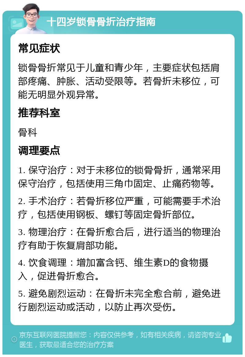 十四岁锁骨骨折治疗指南 常见症状 锁骨骨折常见于儿童和青少年，主要症状包括肩部疼痛、肿胀、活动受限等。若骨折未移位，可能无明显外观异常。 推荐科室 骨科 调理要点 1. 保守治疗：对于未移位的锁骨骨折，通常采用保守治疗，包括使用三角巾固定、止痛药物等。 2. 手术治疗：若骨折移位严重，可能需要手术治疗，包括使用钢板、螺钉等固定骨折部位。 3. 物理治疗：在骨折愈合后，进行适当的物理治疗有助于恢复肩部功能。 4. 饮食调理：增加富含钙、维生素D的食物摄入，促进骨折愈合。 5. 避免剧烈运动：在骨折未完全愈合前，避免进行剧烈运动或活动，以防止再次受伤。