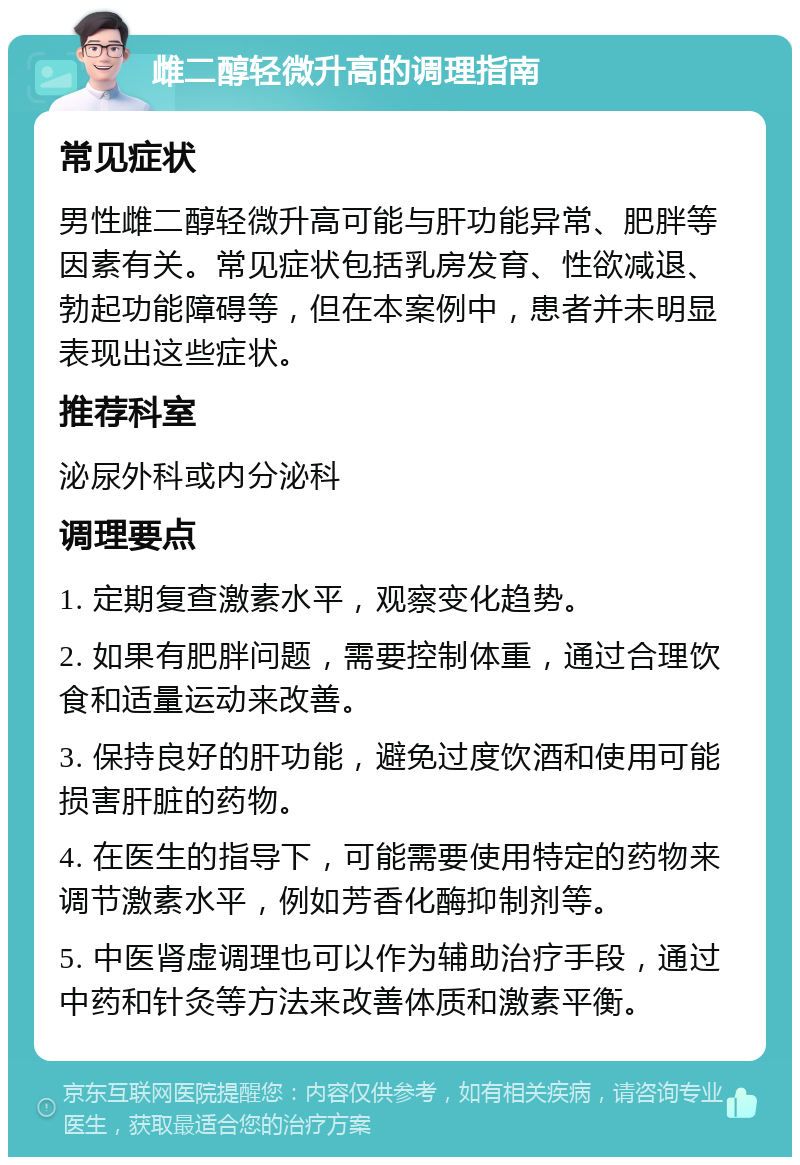 雌二醇轻微升高的调理指南 常见症状 男性雌二醇轻微升高可能与肝功能异常、肥胖等因素有关。常见症状包括乳房发育、性欲减退、勃起功能障碍等，但在本案例中，患者并未明显表现出这些症状。 推荐科室 泌尿外科或内分泌科 调理要点 1. 定期复查激素水平，观察变化趋势。 2. 如果有肥胖问题，需要控制体重，通过合理饮食和适量运动来改善。 3. 保持良好的肝功能，避免过度饮酒和使用可能损害肝脏的药物。 4. 在医生的指导下，可能需要使用特定的药物来调节激素水平，例如芳香化酶抑制剂等。 5. 中医肾虚调理也可以作为辅助治疗手段，通过中药和针灸等方法来改善体质和激素平衡。