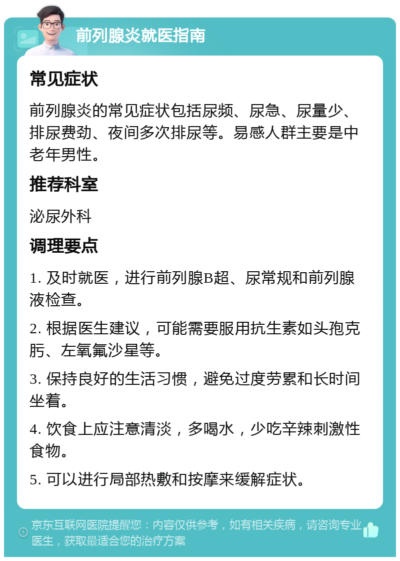 前列腺炎就医指南 常见症状 前列腺炎的常见症状包括尿频、尿急、尿量少、排尿费劲、夜间多次排尿等。易感人群主要是中老年男性。 推荐科室 泌尿外科 调理要点 1. 及时就医，进行前列腺B超、尿常规和前列腺液检查。 2. 根据医生建议，可能需要服用抗生素如头孢克肟、左氧氟沙星等。 3. 保持良好的生活习惯，避免过度劳累和长时间坐着。 4. 饮食上应注意清淡，多喝水，少吃辛辣刺激性食物。 5. 可以进行局部热敷和按摩来缓解症状。