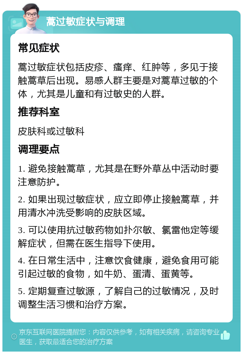 蒿过敏症状与调理 常见症状 蒿过敏症状包括皮疹、瘙痒、红肿等，多见于接触蒿草后出现。易感人群主要是对蒿草过敏的个体，尤其是儿童和有过敏史的人群。 推荐科室 皮肤科或过敏科 调理要点 1. 避免接触蒿草，尤其是在野外草丛中活动时要注意防护。 2. 如果出现过敏症状，应立即停止接触蒿草，并用清水冲洗受影响的皮肤区域。 3. 可以使用抗过敏药物如扑尔敏、氯雷他定等缓解症状，但需在医生指导下使用。 4. 在日常生活中，注意饮食健康，避免食用可能引起过敏的食物，如牛奶、蛋清、蛋黄等。 5. 定期复查过敏源，了解自己的过敏情况，及时调整生活习惯和治疗方案。