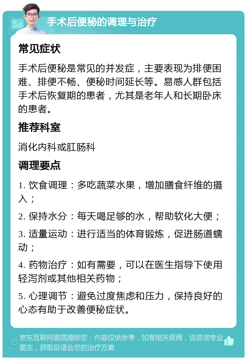 手术后便秘的调理与治疗 常见症状 手术后便秘是常见的并发症，主要表现为排便困难、排便不畅、便秘时间延长等。易感人群包括手术后恢复期的患者，尤其是老年人和长期卧床的患者。 推荐科室 消化内科或肛肠科 调理要点 1. 饮食调理：多吃蔬菜水果，增加膳食纤维的摄入； 2. 保持水分：每天喝足够的水，帮助软化大便； 3. 适量运动：进行适当的体育锻炼，促进肠道蠕动； 4. 药物治疗：如有需要，可以在医生指导下使用轻泻剂或其他相关药物； 5. 心理调节：避免过度焦虑和压力，保持良好的心态有助于改善便秘症状。