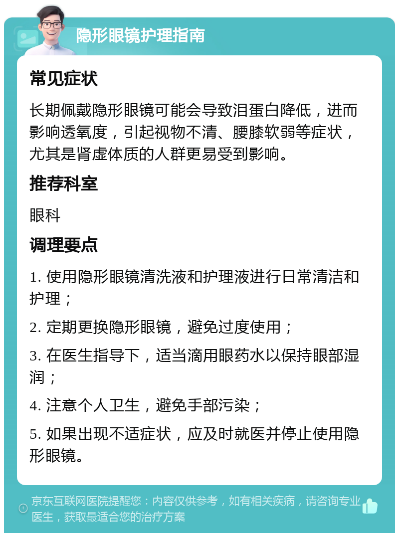 隐形眼镜护理指南 常见症状 长期佩戴隐形眼镜可能会导致泪蛋白降低，进而影响透氧度，引起视物不清、腰膝软弱等症状，尤其是肾虚体质的人群更易受到影响。 推荐科室 眼科 调理要点 1. 使用隐形眼镜清洗液和护理液进行日常清洁和护理； 2. 定期更换隐形眼镜，避免过度使用； 3. 在医生指导下，适当滴用眼药水以保持眼部湿润； 4. 注意个人卫生，避免手部污染； 5. 如果出现不适症状，应及时就医并停止使用隐形眼镜。