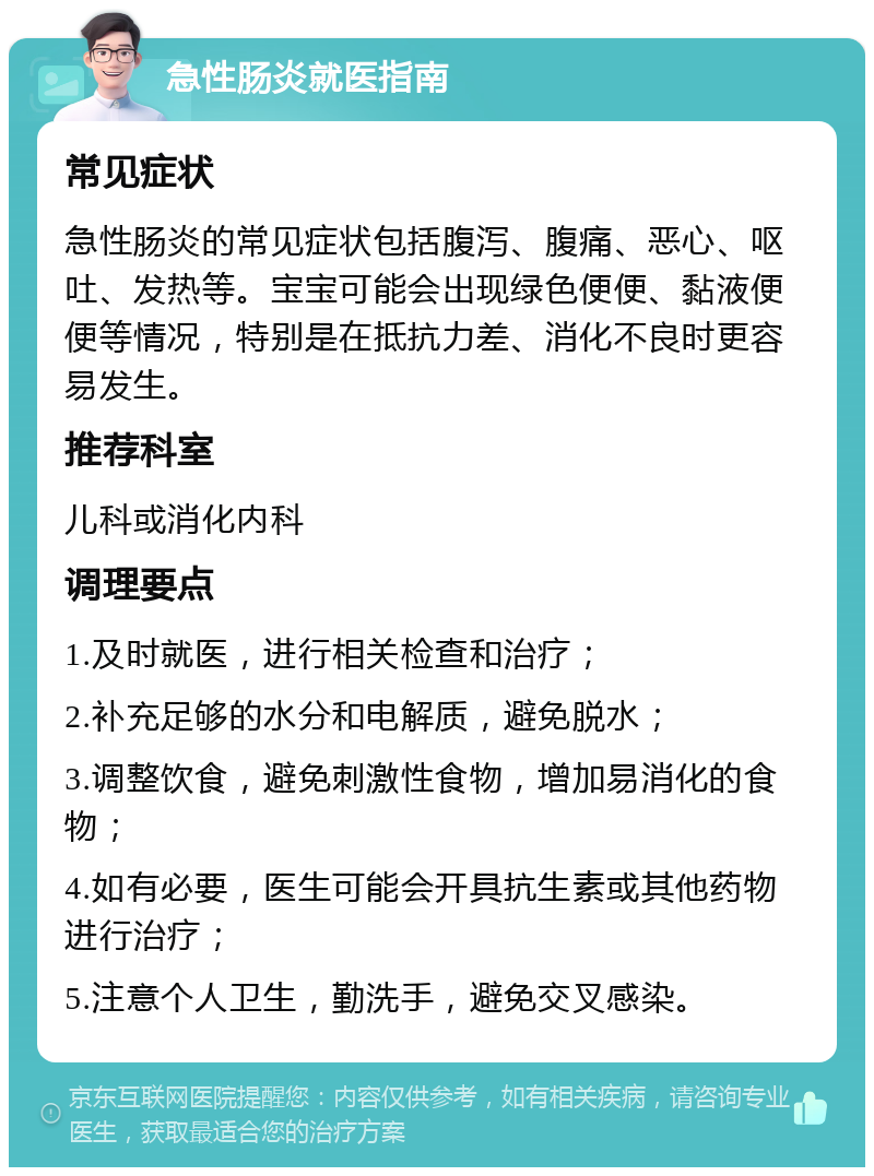 急性肠炎就医指南 常见症状 急性肠炎的常见症状包括腹泻、腹痛、恶心、呕吐、发热等。宝宝可能会出现绿色便便、黏液便便等情况，特别是在抵抗力差、消化不良时更容易发生。 推荐科室 儿科或消化内科 调理要点 1.及时就医，进行相关检查和治疗； 2.补充足够的水分和电解质，避免脱水； 3.调整饮食，避免刺激性食物，增加易消化的食物； 4.如有必要，医生可能会开具抗生素或其他药物进行治疗； 5.注意个人卫生，勤洗手，避免交叉感染。