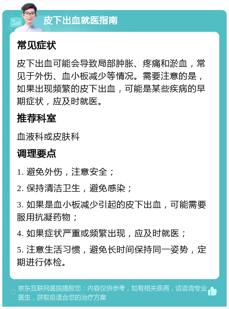 皮下出血就医指南 常见症状 皮下出血可能会导致局部肿胀、疼痛和淤血，常见于外伤、血小板减少等情况。需要注意的是，如果出现频繁的皮下出血，可能是某些疾病的早期症状，应及时就医。 推荐科室 血液科或皮肤科 调理要点 1. 避免外伤，注意安全； 2. 保持清洁卫生，避免感染； 3. 如果是血小板减少引起的皮下出血，可能需要服用抗凝药物； 4. 如果症状严重或频繁出现，应及时就医； 5. 注意生活习惯，避免长时间保持同一姿势，定期进行体检。