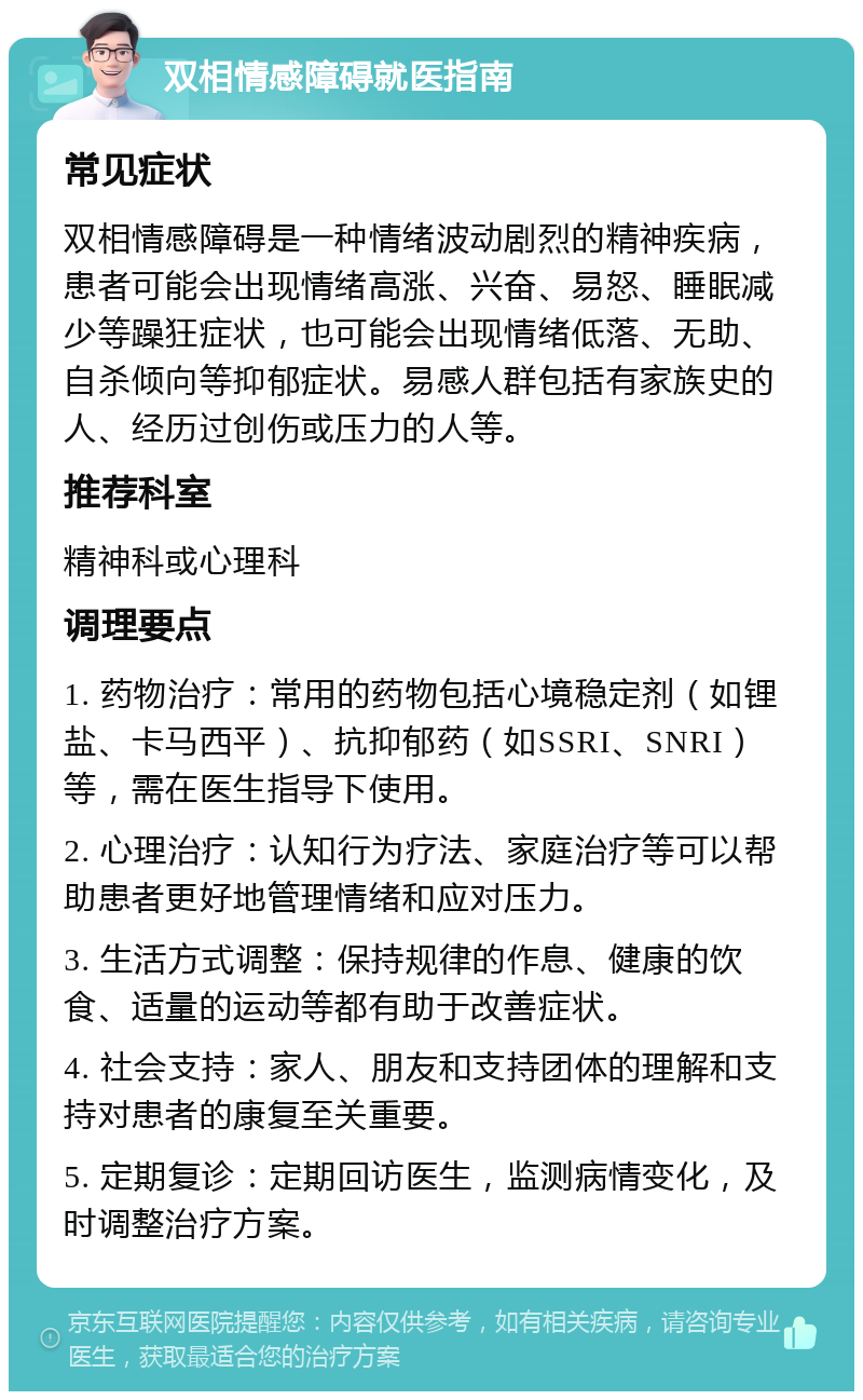 双相情感障碍就医指南 常见症状 双相情感障碍是一种情绪波动剧烈的精神疾病，患者可能会出现情绪高涨、兴奋、易怒、睡眠减少等躁狂症状，也可能会出现情绪低落、无助、自杀倾向等抑郁症状。易感人群包括有家族史的人、经历过创伤或压力的人等。 推荐科室 精神科或心理科 调理要点 1. 药物治疗：常用的药物包括心境稳定剂（如锂盐、卡马西平）、抗抑郁药（如SSRI、SNRI）等，需在医生指导下使用。 2. 心理治疗：认知行为疗法、家庭治疗等可以帮助患者更好地管理情绪和应对压力。 3. 生活方式调整：保持规律的作息、健康的饮食、适量的运动等都有助于改善症状。 4. 社会支持：家人、朋友和支持团体的理解和支持对患者的康复至关重要。 5. 定期复诊：定期回访医生，监测病情变化，及时调整治疗方案。