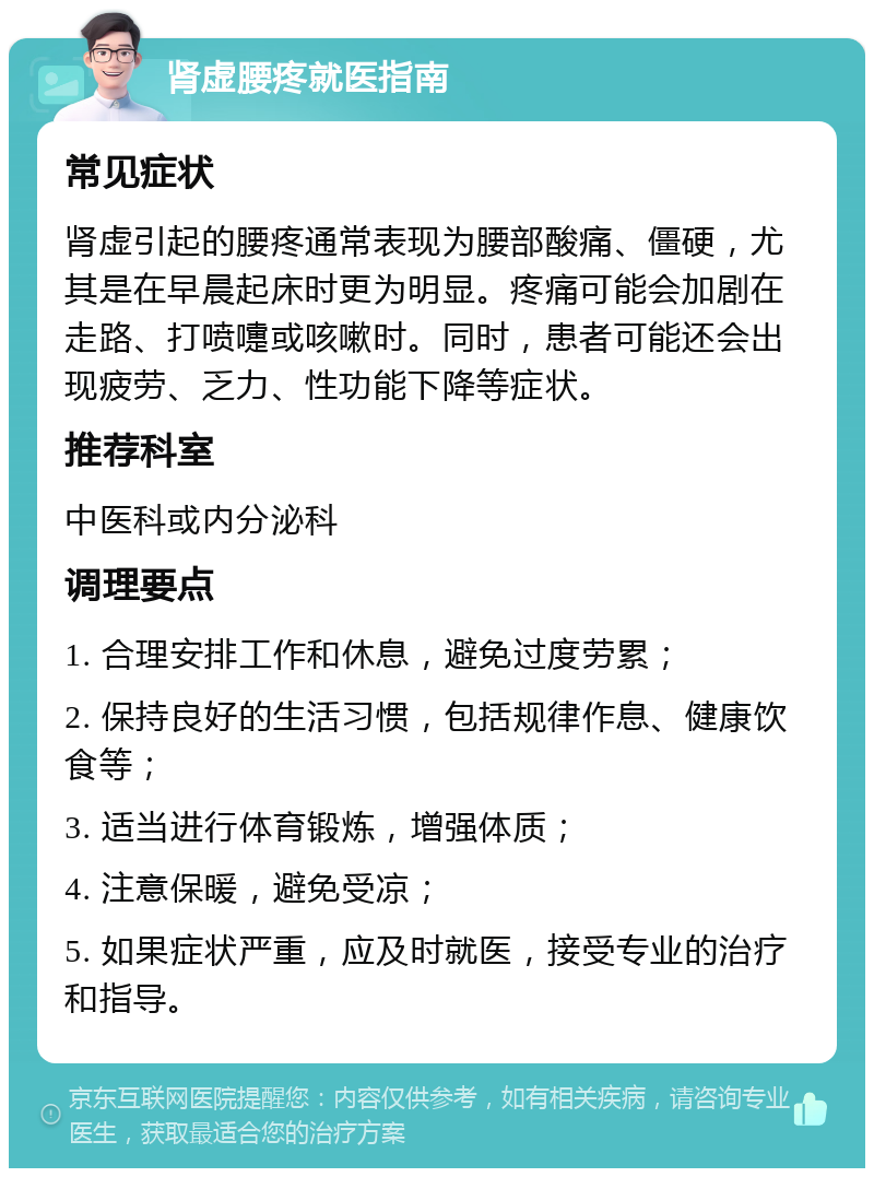 肾虚腰疼就医指南 常见症状 肾虚引起的腰疼通常表现为腰部酸痛、僵硬，尤其是在早晨起床时更为明显。疼痛可能会加剧在走路、打喷嚏或咳嗽时。同时，患者可能还会出现疲劳、乏力、性功能下降等症状。 推荐科室 中医科或内分泌科 调理要点 1. 合理安排工作和休息，避免过度劳累； 2. 保持良好的生活习惯，包括规律作息、健康饮食等； 3. 适当进行体育锻炼，增强体质； 4. 注意保暖，避免受凉； 5. 如果症状严重，应及时就医，接受专业的治疗和指导。