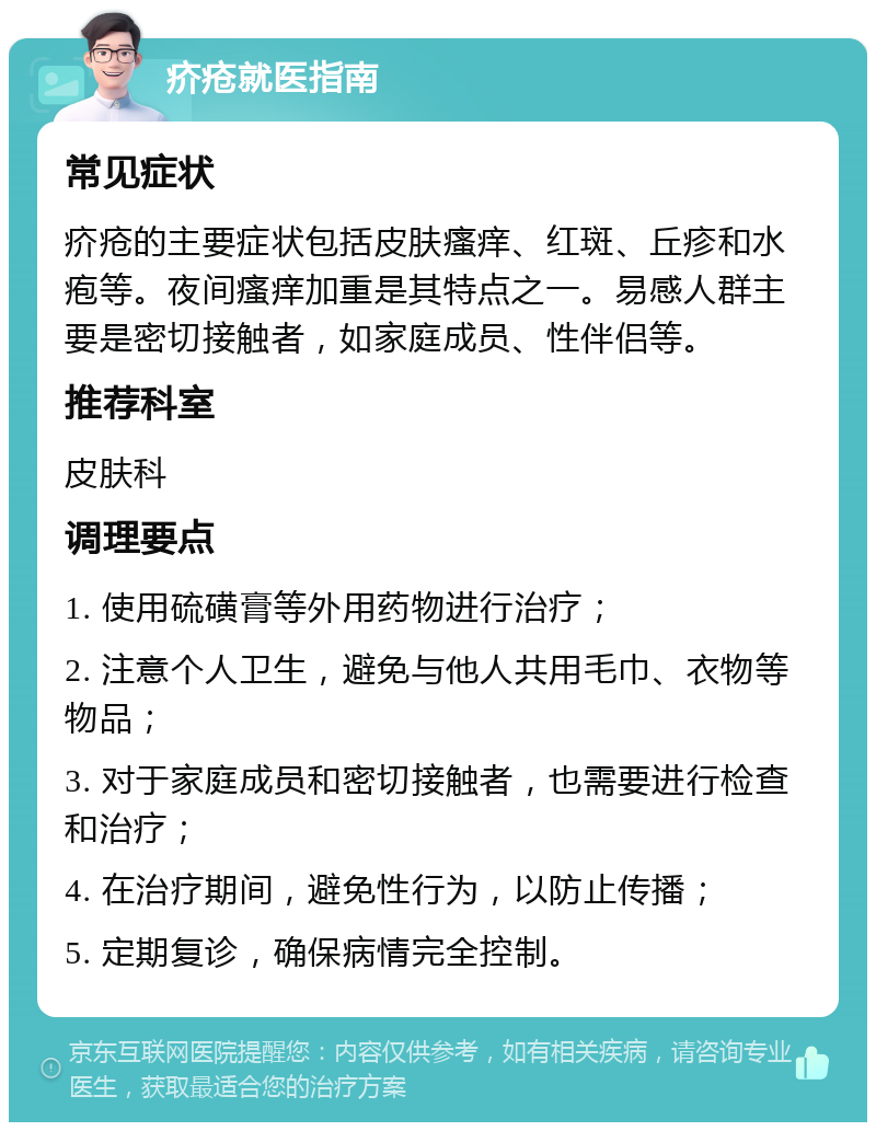 疥疮就医指南 常见症状 疥疮的主要症状包括皮肤瘙痒、红斑、丘疹和水疱等。夜间瘙痒加重是其特点之一。易感人群主要是密切接触者，如家庭成员、性伴侣等。 推荐科室 皮肤科 调理要点 1. 使用硫磺膏等外用药物进行治疗； 2. 注意个人卫生，避免与他人共用毛巾、衣物等物品； 3. 对于家庭成员和密切接触者，也需要进行检查和治疗； 4. 在治疗期间，避免性行为，以防止传播； 5. 定期复诊，确保病情完全控制。