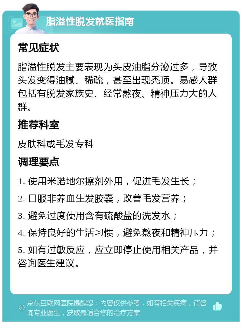 脂溢性脱发就医指南 常见症状 脂溢性脱发主要表现为头皮油脂分泌过多，导致头发变得油腻、稀疏，甚至出现秃顶。易感人群包括有脱发家族史、经常熬夜、精神压力大的人群。 推荐科室 皮肤科或毛发专科 调理要点 1. 使用米诺地尔擦剂外用，促进毛发生长； 2. 口服非养血生发胶囊，改善毛发营养； 3. 避免过度使用含有硫酸盐的洗发水； 4. 保持良好的生活习惯，避免熬夜和精神压力； 5. 如有过敏反应，应立即停止使用相关产品，并咨询医生建议。