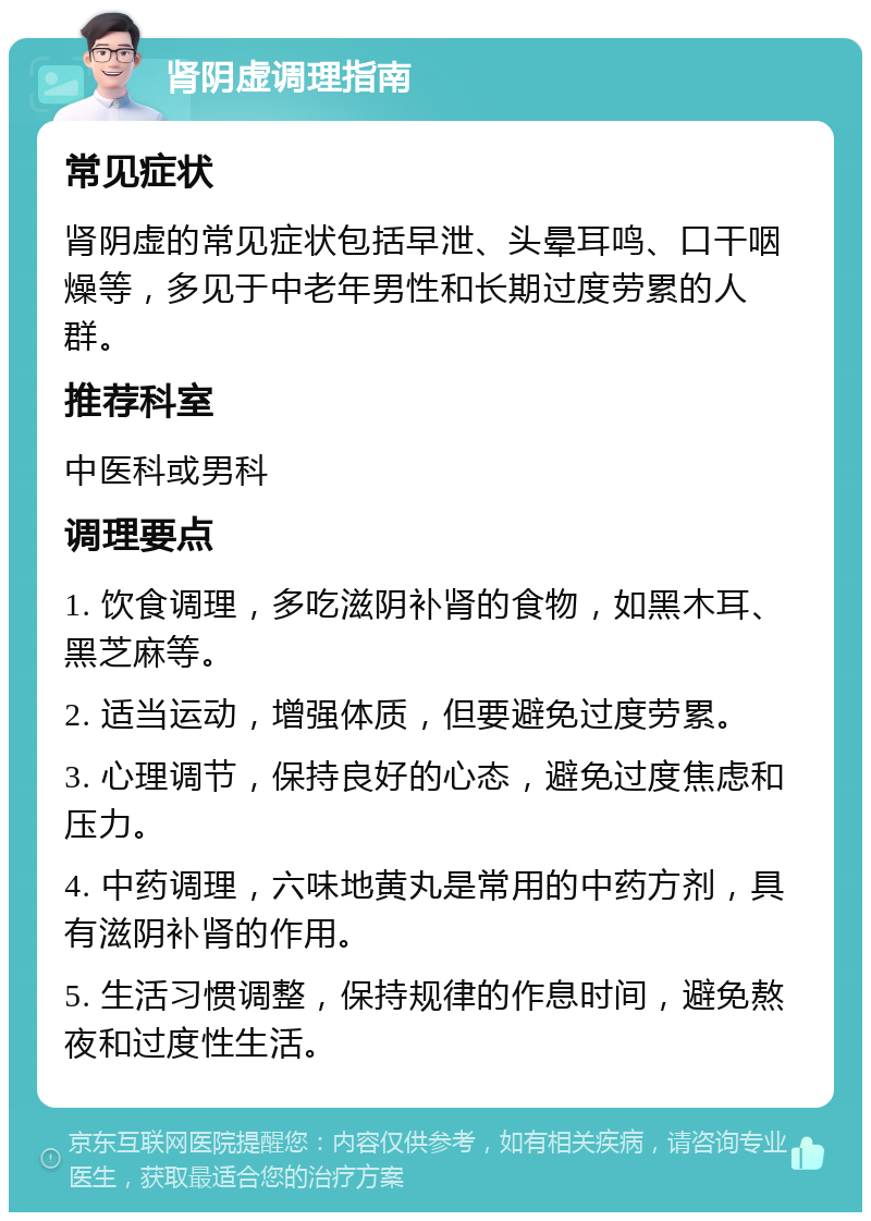 肾阴虚调理指南 常见症状 肾阴虚的常见症状包括早泄、头晕耳鸣、口干咽燥等，多见于中老年男性和长期过度劳累的人群。 推荐科室 中医科或男科 调理要点 1. 饮食调理，多吃滋阴补肾的食物，如黑木耳、黑芝麻等。 2. 适当运动，增强体质，但要避免过度劳累。 3. 心理调节，保持良好的心态，避免过度焦虑和压力。 4. 中药调理，六味地黄丸是常用的中药方剂，具有滋阴补肾的作用。 5. 生活习惯调整，保持规律的作息时间，避免熬夜和过度性生活。