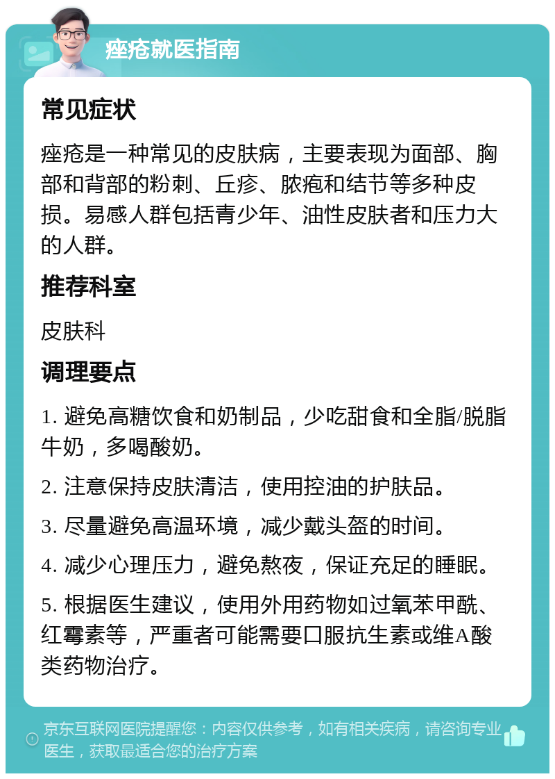 痤疮就医指南 常见症状 痤疮是一种常见的皮肤病，主要表现为面部、胸部和背部的粉刺、丘疹、脓疱和结节等多种皮损。易感人群包括青少年、油性皮肤者和压力大的人群。 推荐科室 皮肤科 调理要点 1. 避免高糖饮食和奶制品，少吃甜食和全脂/脱脂牛奶，多喝酸奶。 2. 注意保持皮肤清洁，使用控油的护肤品。 3. 尽量避免高温环境，减少戴头盔的时间。 4. 减少心理压力，避免熬夜，保证充足的睡眠。 5. 根据医生建议，使用外用药物如过氧苯甲酰、红霉素等，严重者可能需要口服抗生素或维A酸类药物治疗。