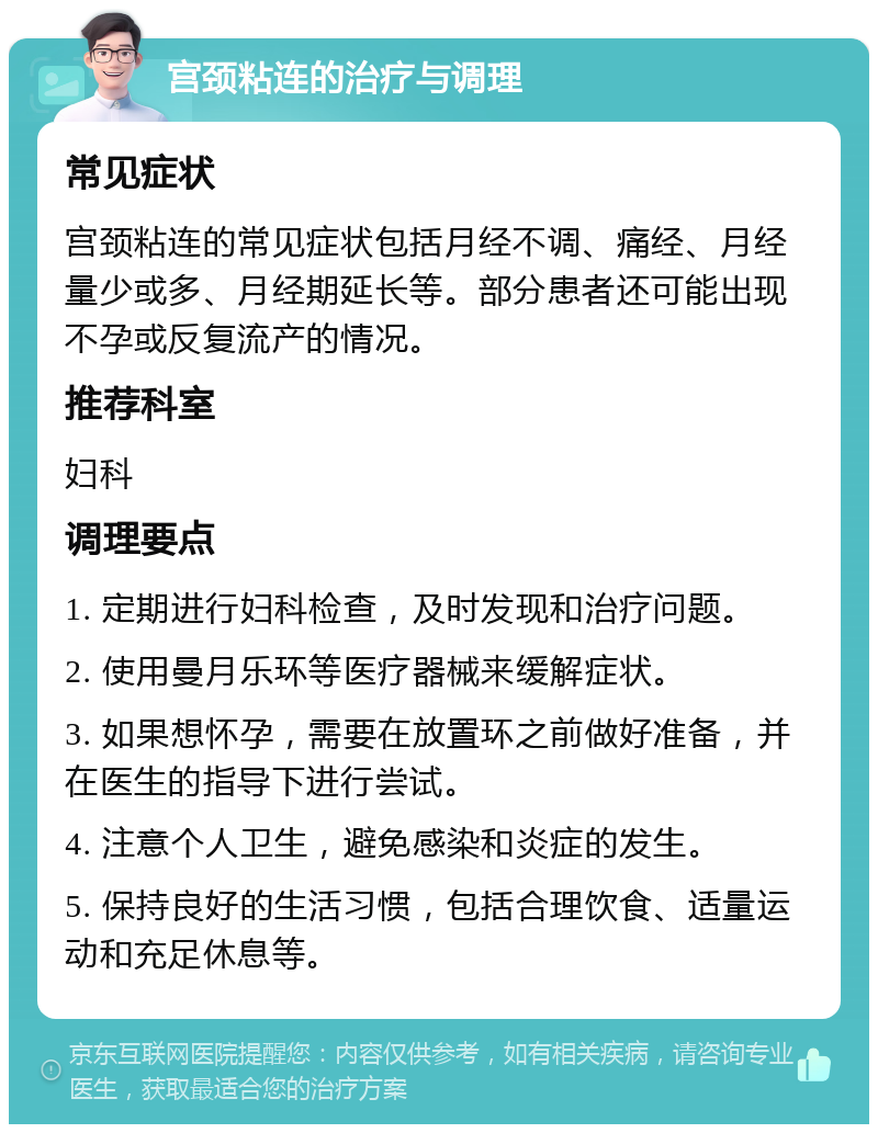 宫颈粘连的治疗与调理 常见症状 宫颈粘连的常见症状包括月经不调、痛经、月经量少或多、月经期延长等。部分患者还可能出现不孕或反复流产的情况。 推荐科室 妇科 调理要点 1. 定期进行妇科检查，及时发现和治疗问题。 2. 使用曼月乐环等医疗器械来缓解症状。 3. 如果想怀孕，需要在放置环之前做好准备，并在医生的指导下进行尝试。 4. 注意个人卫生，避免感染和炎症的发生。 5. 保持良好的生活习惯，包括合理饮食、适量运动和充足休息等。