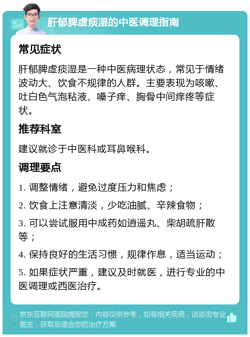 肝郁脾虚痰湿的中医调理指南 常见症状 肝郁脾虚痰湿是一种中医病理状态，常见于情绪波动大、饮食不规律的人群。主要表现为咳嗽、吐白色气泡粘液、嗓子痒、胸骨中间痒疼等症状。 推荐科室 建议就诊于中医科或耳鼻喉科。 调理要点 1. 调整情绪，避免过度压力和焦虑； 2. 饮食上注意清淡，少吃油腻、辛辣食物； 3. 可以尝试服用中成药如逍遥丸、柴胡疏肝散等； 4. 保持良好的生活习惯，规律作息，适当运动； 5. 如果症状严重，建议及时就医，进行专业的中医调理或西医治疗。