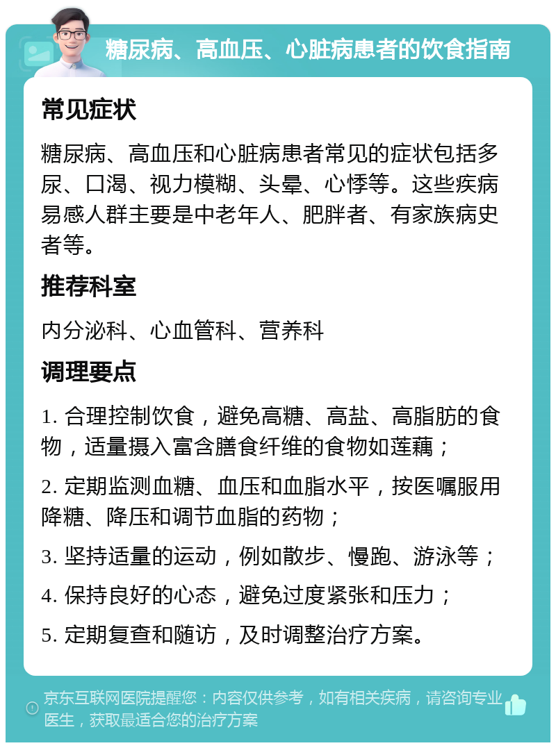 糖尿病、高血压、心脏病患者的饮食指南 常见症状 糖尿病、高血压和心脏病患者常见的症状包括多尿、口渴、视力模糊、头晕、心悸等。这些疾病易感人群主要是中老年人、肥胖者、有家族病史者等。 推荐科室 内分泌科、心血管科、营养科 调理要点 1. 合理控制饮食，避免高糖、高盐、高脂肪的食物，适量摄入富含膳食纤维的食物如莲藕； 2. 定期监测血糖、血压和血脂水平，按医嘱服用降糖、降压和调节血脂的药物； 3. 坚持适量的运动，例如散步、慢跑、游泳等； 4. 保持良好的心态，避免过度紧张和压力； 5. 定期复查和随访，及时调整治疗方案。