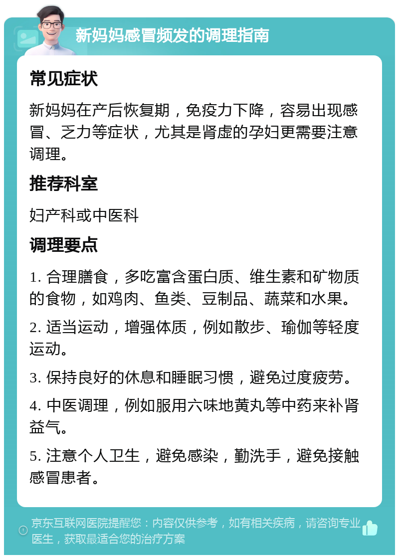 新妈妈感冒频发的调理指南 常见症状 新妈妈在产后恢复期，免疫力下降，容易出现感冒、乏力等症状，尤其是肾虚的孕妇更需要注意调理。 推荐科室 妇产科或中医科 调理要点 1. 合理膳食，多吃富含蛋白质、维生素和矿物质的食物，如鸡肉、鱼类、豆制品、蔬菜和水果。 2. 适当运动，增强体质，例如散步、瑜伽等轻度运动。 3. 保持良好的休息和睡眠习惯，避免过度疲劳。 4. 中医调理，例如服用六味地黄丸等中药来补肾益气。 5. 注意个人卫生，避免感染，勤洗手，避免接触感冒患者。