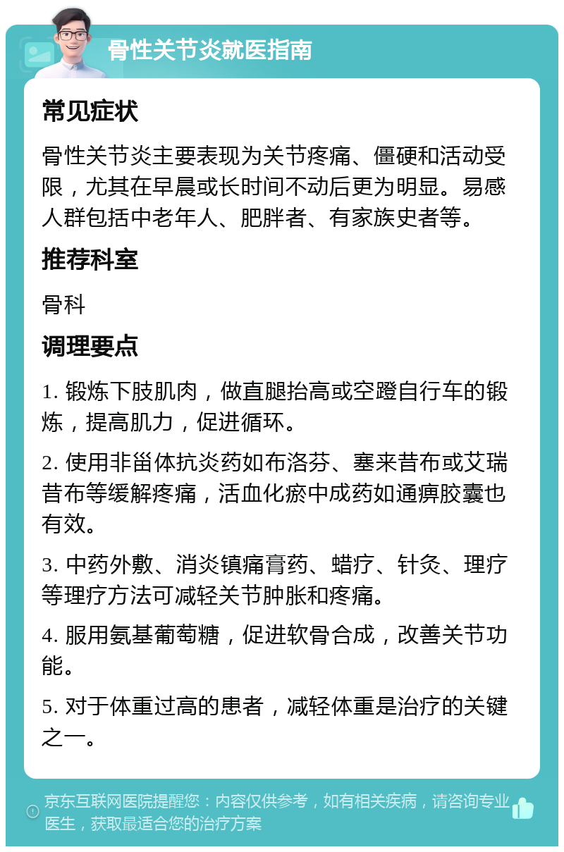 骨性关节炎就医指南 常见症状 骨性关节炎主要表现为关节疼痛、僵硬和活动受限，尤其在早晨或长时间不动后更为明显。易感人群包括中老年人、肥胖者、有家族史者等。 推荐科室 骨科 调理要点 1. 锻炼下肢肌肉，做直腿抬高或空蹬自行车的锻炼，提高肌力，促进循环。 2. 使用非甾体抗炎药如布洛芬、塞来昔布或艾瑞昔布等缓解疼痛，活血化瘀中成药如通痹胶囊也有效。 3. 中药外敷、消炎镇痛膏药、蜡疗、针灸、理疗等理疗方法可减轻关节肿胀和疼痛。 4. 服用氨基葡萄糖，促进软骨合成，改善关节功能。 5. 对于体重过高的患者，减轻体重是治疗的关键之一。