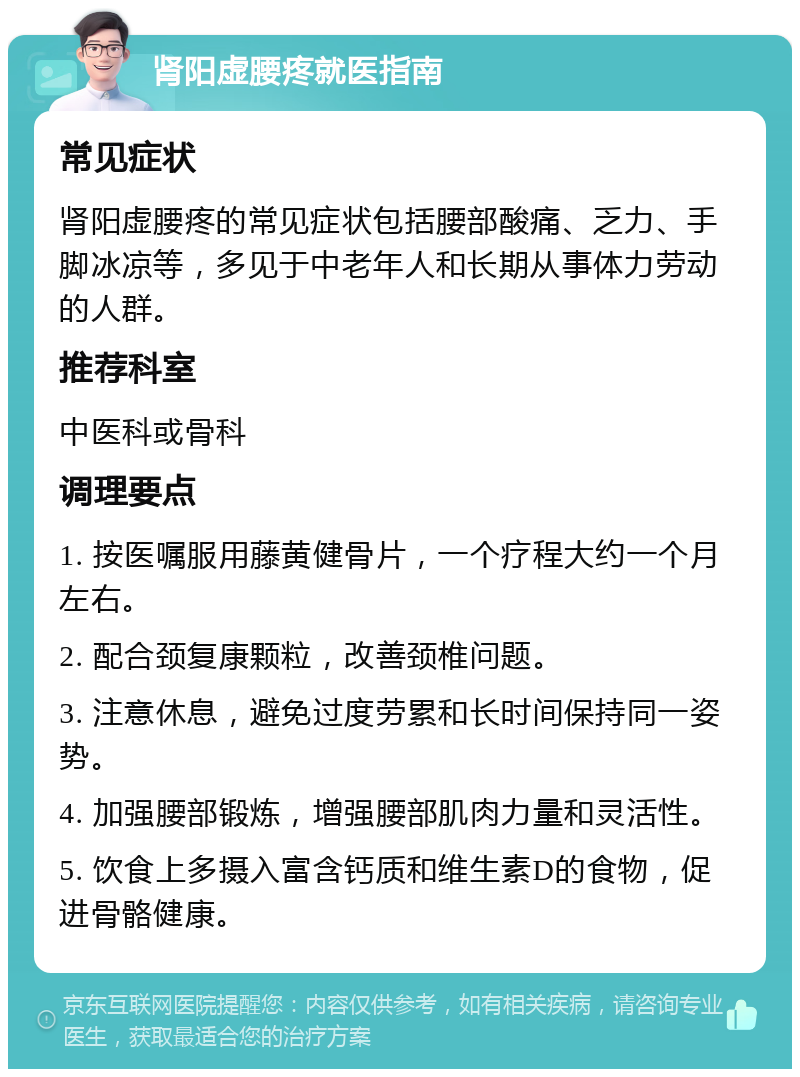 肾阳虚腰疼就医指南 常见症状 肾阳虚腰疼的常见症状包括腰部酸痛、乏力、手脚冰凉等，多见于中老年人和长期从事体力劳动的人群。 推荐科室 中医科或骨科 调理要点 1. 按医嘱服用藤黄健骨片，一个疗程大约一个月左右。 2. 配合颈复康颗粒，改善颈椎问题。 3. 注意休息，避免过度劳累和长时间保持同一姿势。 4. 加强腰部锻炼，增强腰部肌肉力量和灵活性。 5. 饮食上多摄入富含钙质和维生素D的食物，促进骨骼健康。