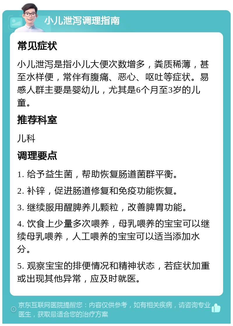 小儿泄泻调理指南 常见症状 小儿泄泻是指小儿大便次数增多，粪质稀薄，甚至水样便，常伴有腹痛、恶心、呕吐等症状。易感人群主要是婴幼儿，尤其是6个月至3岁的儿童。 推荐科室 儿科 调理要点 1. 给予益生菌，帮助恢复肠道菌群平衡。 2. 补锌，促进肠道修复和免疫功能恢复。 3. 继续服用醒脾养儿颗粒，改善脾胃功能。 4. 饮食上少量多次喂养，母乳喂养的宝宝可以继续母乳喂养，人工喂养的宝宝可以适当添加水分。 5. 观察宝宝的排便情况和精神状态，若症状加重或出现其他异常，应及时就医。