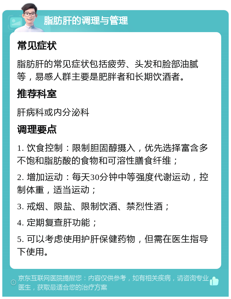 脂肪肝的调理与管理 常见症状 脂肪肝的常见症状包括疲劳、头发和脸部油腻等，易感人群主要是肥胖者和长期饮酒者。 推荐科室 肝病科或内分泌科 调理要点 1. 饮食控制：限制胆固醇摄入，优先选择富含多不饱和脂肪酸的食物和可溶性膳食纤维； 2. 增加运动：每天30分钟中等强度代谢运动，控制体重，适当运动； 3. 戒烟、限盐、限制饮酒、禁烈性酒； 4. 定期复查肝功能； 5. 可以考虑使用护肝保健药物，但需在医生指导下使用。