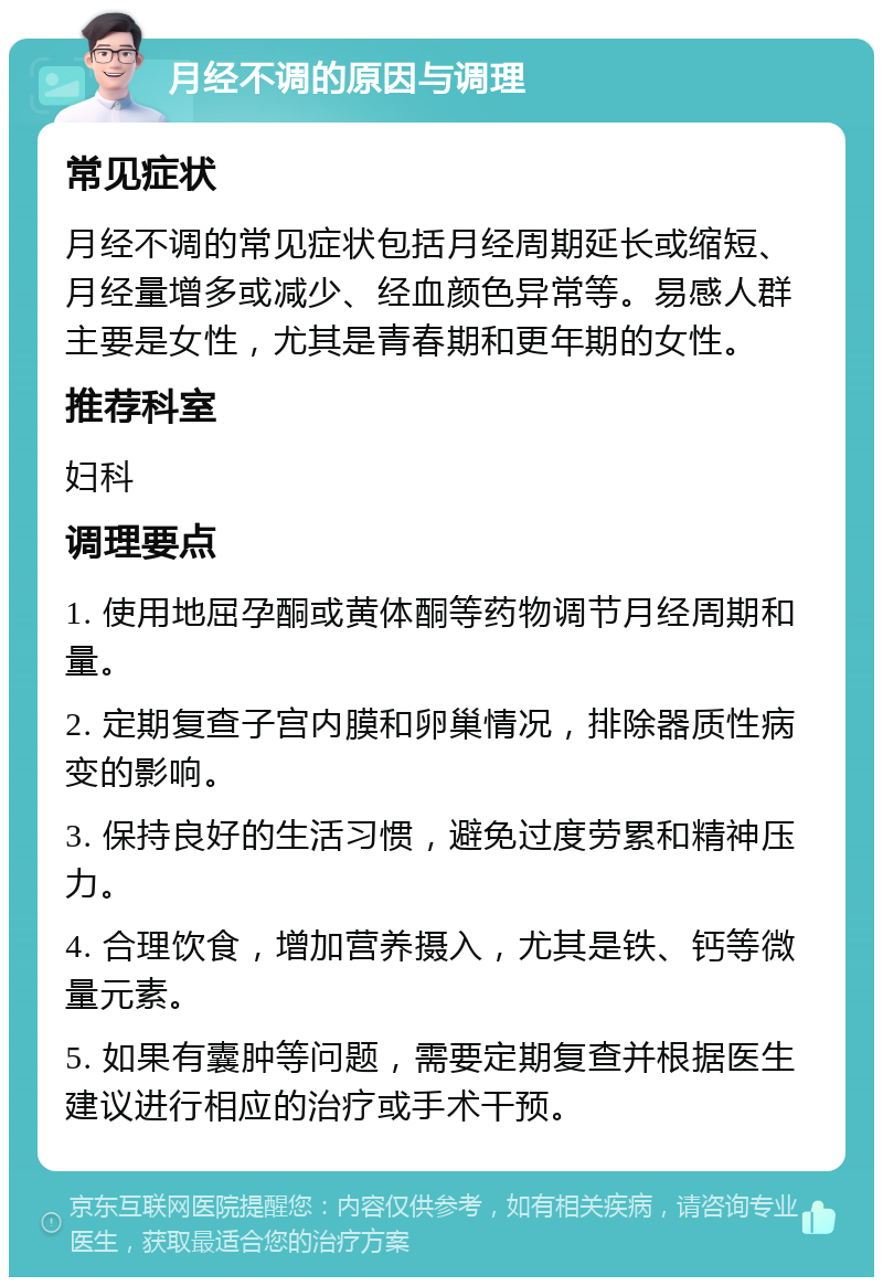 月经不调的原因与调理 常见症状 月经不调的常见症状包括月经周期延长或缩短、月经量增多或减少、经血颜色异常等。易感人群主要是女性，尤其是青春期和更年期的女性。 推荐科室 妇科 调理要点 1. 使用地屈孕酮或黄体酮等药物调节月经周期和量。 2. 定期复查子宫内膜和卵巢情况，排除器质性病变的影响。 3. 保持良好的生活习惯，避免过度劳累和精神压力。 4. 合理饮食，增加营养摄入，尤其是铁、钙等微量元素。 5. 如果有囊肿等问题，需要定期复查并根据医生建议进行相应的治疗或手术干预。