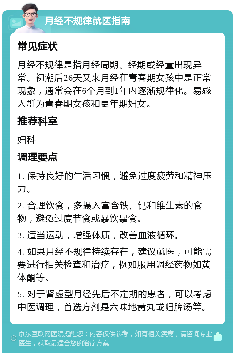 月经不规律就医指南 常见症状 月经不规律是指月经周期、经期或经量出现异常。初潮后26天又来月经在青春期女孩中是正常现象，通常会在6个月到1年内逐渐规律化。易感人群为青春期女孩和更年期妇女。 推荐科室 妇科 调理要点 1. 保持良好的生活习惯，避免过度疲劳和精神压力。 2. 合理饮食，多摄入富含铁、钙和维生素的食物，避免过度节食或暴饮暴食。 3. 适当运动，增强体质，改善血液循环。 4. 如果月经不规律持续存在，建议就医，可能需要进行相关检查和治疗，例如服用调经药物如黄体酮等。 5. 对于肾虚型月经先后不定期的患者，可以考虑中医调理，首选方剂是六味地黄丸或归脾汤等。