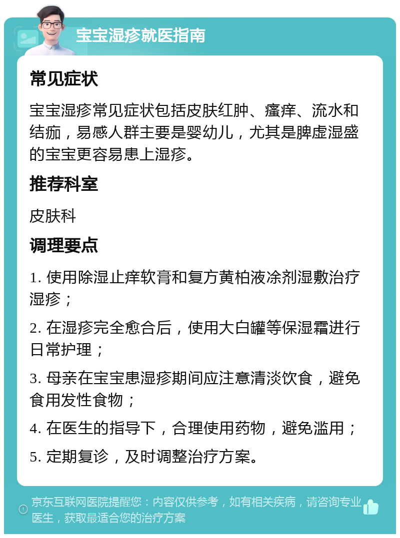 宝宝湿疹就医指南 常见症状 宝宝湿疹常见症状包括皮肤红肿、瘙痒、流水和结痂，易感人群主要是婴幼儿，尤其是脾虚湿盛的宝宝更容易患上湿疹。 推荐科室 皮肤科 调理要点 1. 使用除湿止痒软膏和复方黄柏液凃剂湿敷治疗湿疹； 2. 在湿疹完全愈合后，使用大白罐等保湿霜进行日常护理； 3. 母亲在宝宝患湿疹期间应注意清淡饮食，避免食用发性食物； 4. 在医生的指导下，合理使用药物，避免滥用； 5. 定期复诊，及时调整治疗方案。