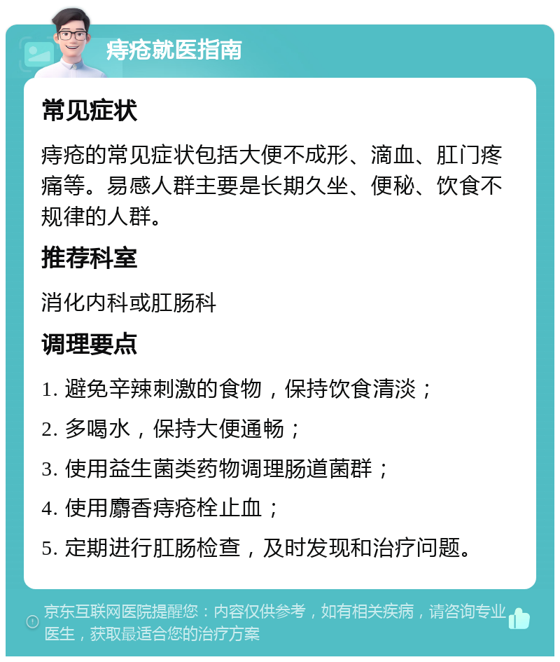 痔疮就医指南 常见症状 痔疮的常见症状包括大便不成形、滴血、肛门疼痛等。易感人群主要是长期久坐、便秘、饮食不规律的人群。 推荐科室 消化内科或肛肠科 调理要点 1. 避免辛辣刺激的食物，保持饮食清淡； 2. 多喝水，保持大便通畅； 3. 使用益生菌类药物调理肠道菌群； 4. 使用麝香痔疮栓止血； 5. 定期进行肛肠检查，及时发现和治疗问题。