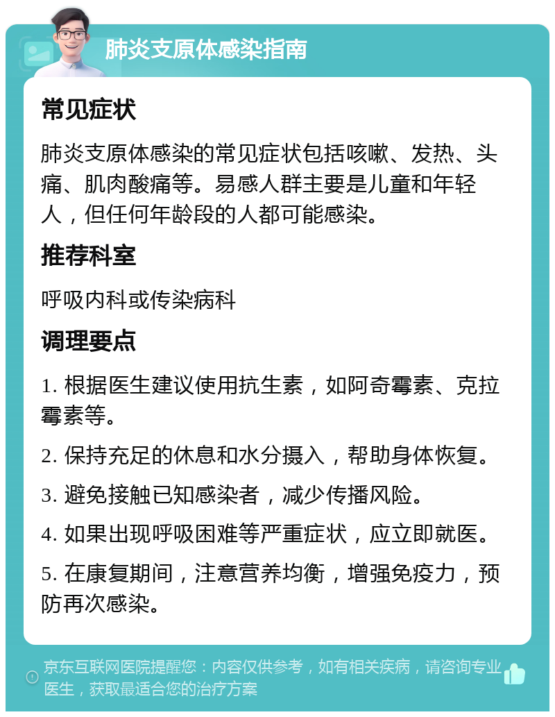 肺炎支原体感染指南 常见症状 肺炎支原体感染的常见症状包括咳嗽、发热、头痛、肌肉酸痛等。易感人群主要是儿童和年轻人，但任何年龄段的人都可能感染。 推荐科室 呼吸内科或传染病科 调理要点 1. 根据医生建议使用抗生素，如阿奇霉素、克拉霉素等。 2. 保持充足的休息和水分摄入，帮助身体恢复。 3. 避免接触已知感染者，减少传播风险。 4. 如果出现呼吸困难等严重症状，应立即就医。 5. 在康复期间，注意营养均衡，增强免疫力，预防再次感染。