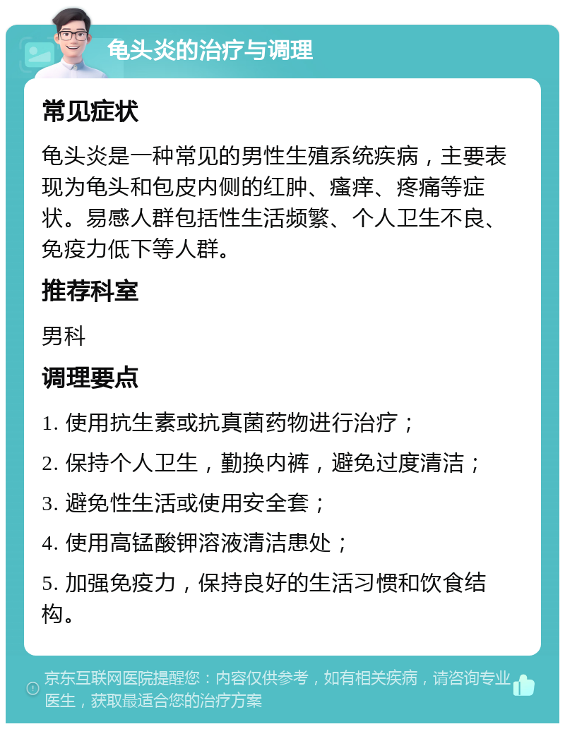 龟头炎的治疗与调理 常见症状 龟头炎是一种常见的男性生殖系统疾病，主要表现为龟头和包皮内侧的红肿、瘙痒、疼痛等症状。易感人群包括性生活频繁、个人卫生不良、免疫力低下等人群。 推荐科室 男科 调理要点 1. 使用抗生素或抗真菌药物进行治疗； 2. 保持个人卫生，勤换内裤，避免过度清洁； 3. 避免性生活或使用安全套； 4. 使用高锰酸钾溶液清洁患处； 5. 加强免疫力，保持良好的生活习惯和饮食结构。