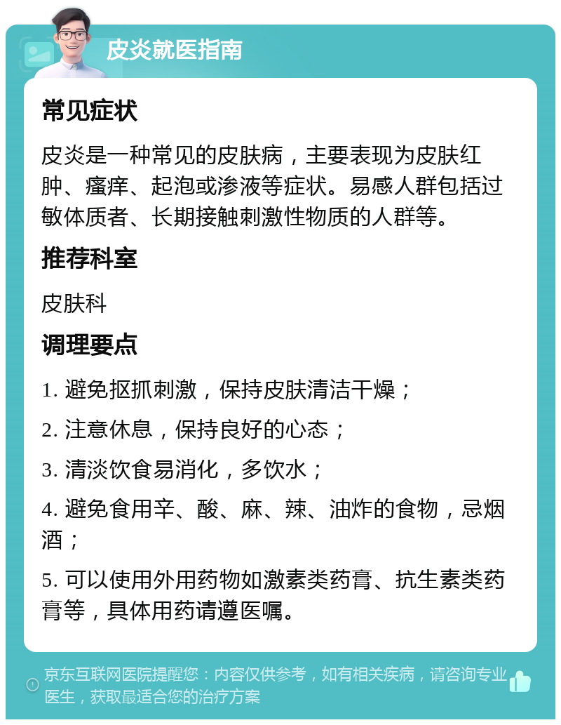 皮炎就医指南 常见症状 皮炎是一种常见的皮肤病，主要表现为皮肤红肿、瘙痒、起泡或渗液等症状。易感人群包括过敏体质者、长期接触刺激性物质的人群等。 推荐科室 皮肤科 调理要点 1. 避免抠抓刺激，保持皮肤清洁干燥； 2. 注意休息，保持良好的心态； 3. 清淡饮食易消化，多饮水； 4. 避免食用辛、酸、麻、辣、油炸的食物，忌烟酒； 5. 可以使用外用药物如激素类药膏、抗生素类药膏等，具体用药请遵医嘱。