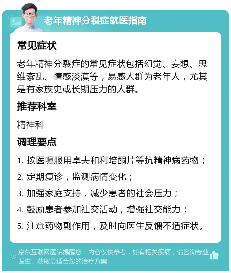 老年精神分裂症就医指南 常见症状 老年精神分裂症的常见症状包括幻觉、妄想、思维紊乱、情感淡漠等，易感人群为老年人，尤其是有家族史或长期压力的人群。 推荐科室 精神科 调理要点 1. 按医嘱服用卓夫和利培酮片等抗精神病药物； 2. 定期复诊，监测病情变化； 3. 加强家庭支持，减少患者的社会压力； 4. 鼓励患者参加社交活动，增强社交能力； 5. 注意药物副作用，及时向医生反馈不适症状。