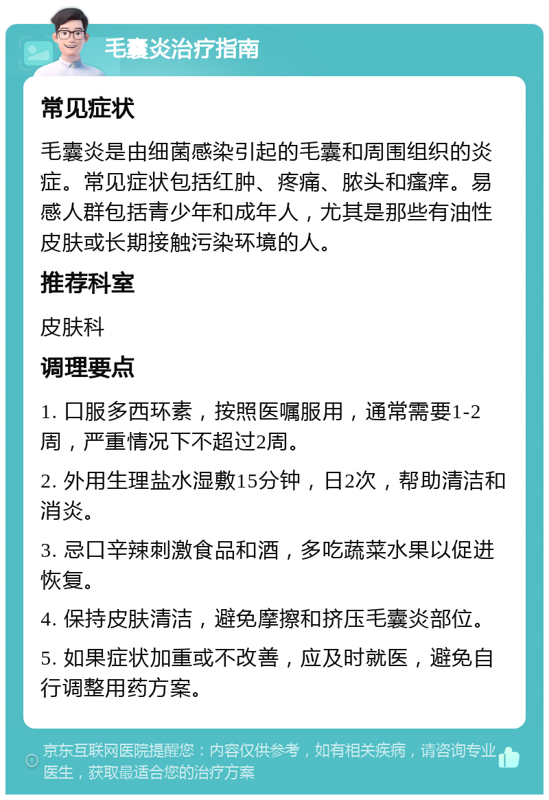 毛囊炎治疗指南 常见症状 毛囊炎是由细菌感染引起的毛囊和周围组织的炎症。常见症状包括红肿、疼痛、脓头和瘙痒。易感人群包括青少年和成年人，尤其是那些有油性皮肤或长期接触污染环境的人。 推荐科室 皮肤科 调理要点 1. 口服多西环素，按照医嘱服用，通常需要1-2周，严重情况下不超过2周。 2. 外用生理盐水湿敷15分钟，日2次，帮助清洁和消炎。 3. 忌口辛辣刺激食品和酒，多吃蔬菜水果以促进恢复。 4. 保持皮肤清洁，避免摩擦和挤压毛囊炎部位。 5. 如果症状加重或不改善，应及时就医，避免自行调整用药方案。