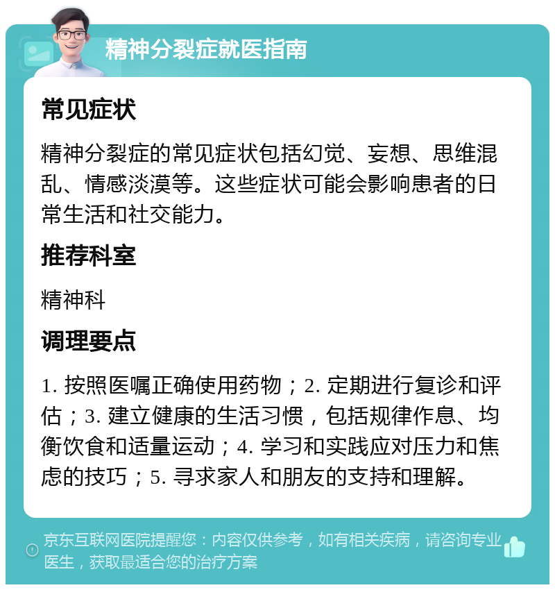 精神分裂症就医指南 常见症状 精神分裂症的常见症状包括幻觉、妄想、思维混乱、情感淡漠等。这些症状可能会影响患者的日常生活和社交能力。 推荐科室 精神科 调理要点 1. 按照医嘱正确使用药物；2. 定期进行复诊和评估；3. 建立健康的生活习惯，包括规律作息、均衡饮食和适量运动；4. 学习和实践应对压力和焦虑的技巧；5. 寻求家人和朋友的支持和理解。