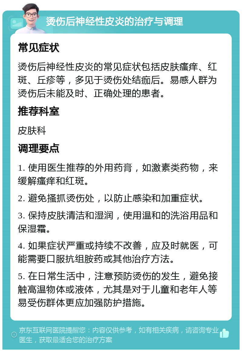 烫伤后神经性皮炎的治疗与调理 常见症状 烫伤后神经性皮炎的常见症状包括皮肤瘙痒、红斑、丘疹等，多见于烫伤处结痂后。易感人群为烫伤后未能及时、正确处理的患者。 推荐科室 皮肤科 调理要点 1. 使用医生推荐的外用药膏，如激素类药物，来缓解瘙痒和红斑。 2. 避免搔抓烫伤处，以防止感染和加重症状。 3. 保持皮肤清洁和湿润，使用温和的洗浴用品和保湿霜。 4. 如果症状严重或持续不改善，应及时就医，可能需要口服抗组胺药或其他治疗方法。 5. 在日常生活中，注意预防烫伤的发生，避免接触高温物体或液体，尤其是对于儿童和老年人等易受伤群体更应加强防护措施。