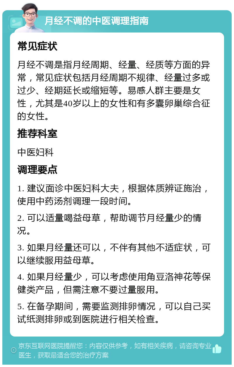 月经不调的中医调理指南 常见症状 月经不调是指月经周期、经量、经质等方面的异常，常见症状包括月经周期不规律、经量过多或过少、经期延长或缩短等。易感人群主要是女性，尤其是40岁以上的女性和有多囊卵巢综合征的女性。 推荐科室 中医妇科 调理要点 1. 建议面诊中医妇科大夫，根据体质辨证施治，使用中药汤剂调理一段时间。 2. 可以适量喝益母草，帮助调节月经量少的情况。 3. 如果月经量还可以，不伴有其他不适症状，可以继续服用益母草。 4. 如果月经量少，可以考虑使用角豆洛神花等保健类产品，但需注意不要过量服用。 5. 在备孕期间，需要监测排卵情况，可以自己买试纸测排卵或到医院进行相关检查。