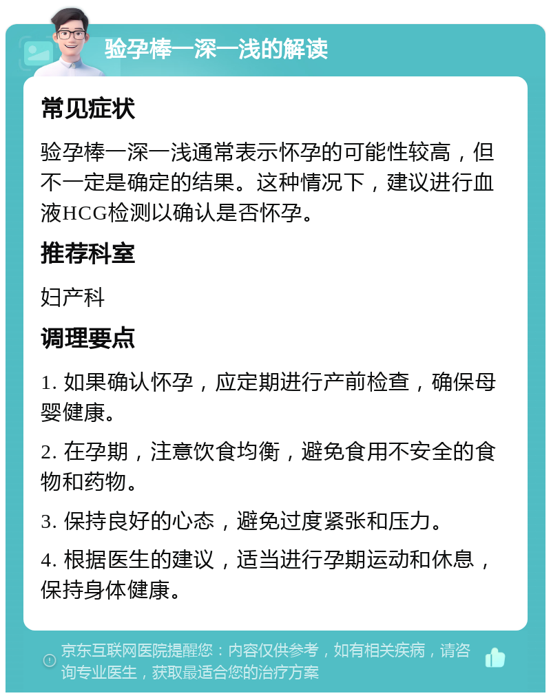 验孕棒一深一浅的解读 常见症状 验孕棒一深一浅通常表示怀孕的可能性较高，但不一定是确定的结果。这种情况下，建议进行血液HCG检测以确认是否怀孕。 推荐科室 妇产科 调理要点 1. 如果确认怀孕，应定期进行产前检查，确保母婴健康。 2. 在孕期，注意饮食均衡，避免食用不安全的食物和药物。 3. 保持良好的心态，避免过度紧张和压力。 4. 根据医生的建议，适当进行孕期运动和休息，保持身体健康。