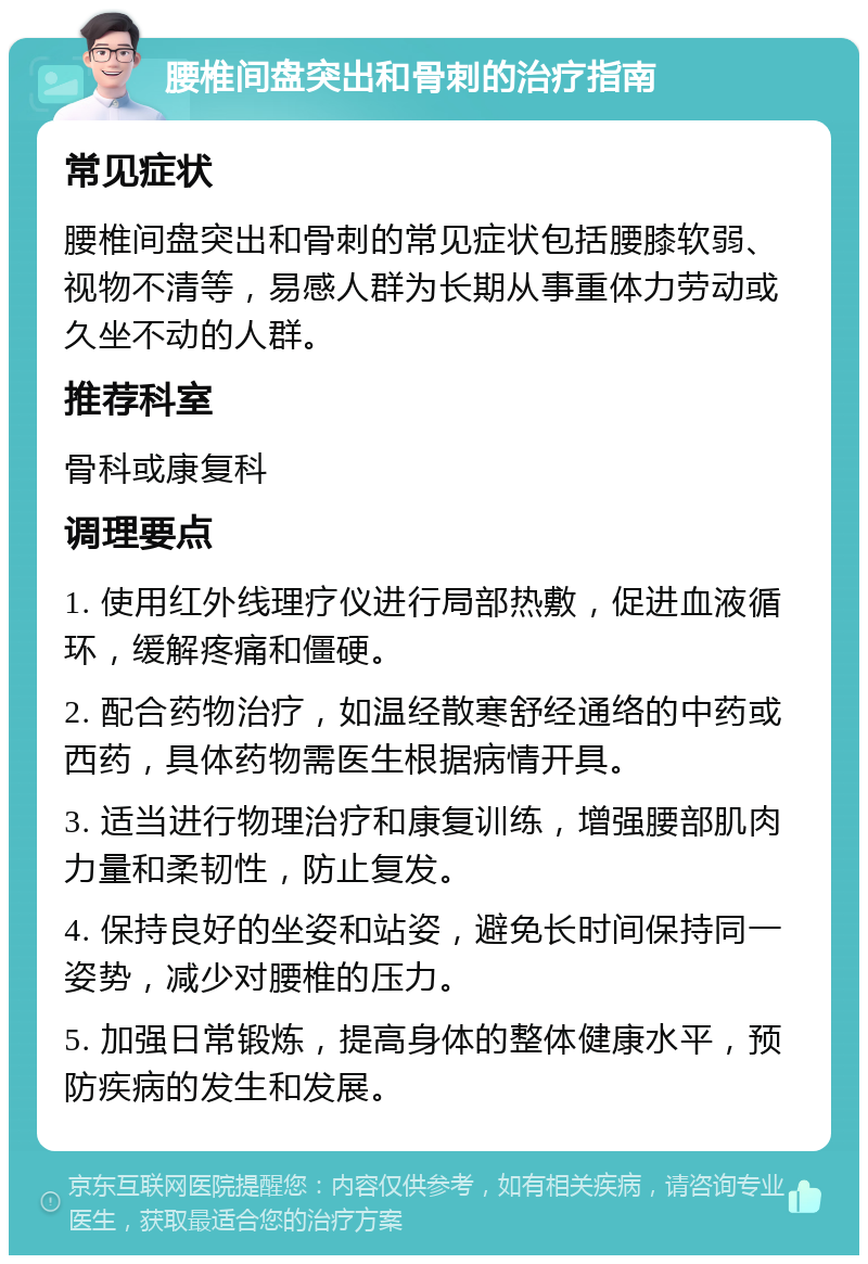 腰椎间盘突出和骨刺的治疗指南 常见症状 腰椎间盘突出和骨刺的常见症状包括腰膝软弱、视物不清等，易感人群为长期从事重体力劳动或久坐不动的人群。 推荐科室 骨科或康复科 调理要点 1. 使用红外线理疗仪进行局部热敷，促进血液循环，缓解疼痛和僵硬。 2. 配合药物治疗，如温经散寒舒经通络的中药或西药，具体药物需医生根据病情开具。 3. 适当进行物理治疗和康复训练，增强腰部肌肉力量和柔韧性，防止复发。 4. 保持良好的坐姿和站姿，避免长时间保持同一姿势，减少对腰椎的压力。 5. 加强日常锻炼，提高身体的整体健康水平，预防疾病的发生和发展。