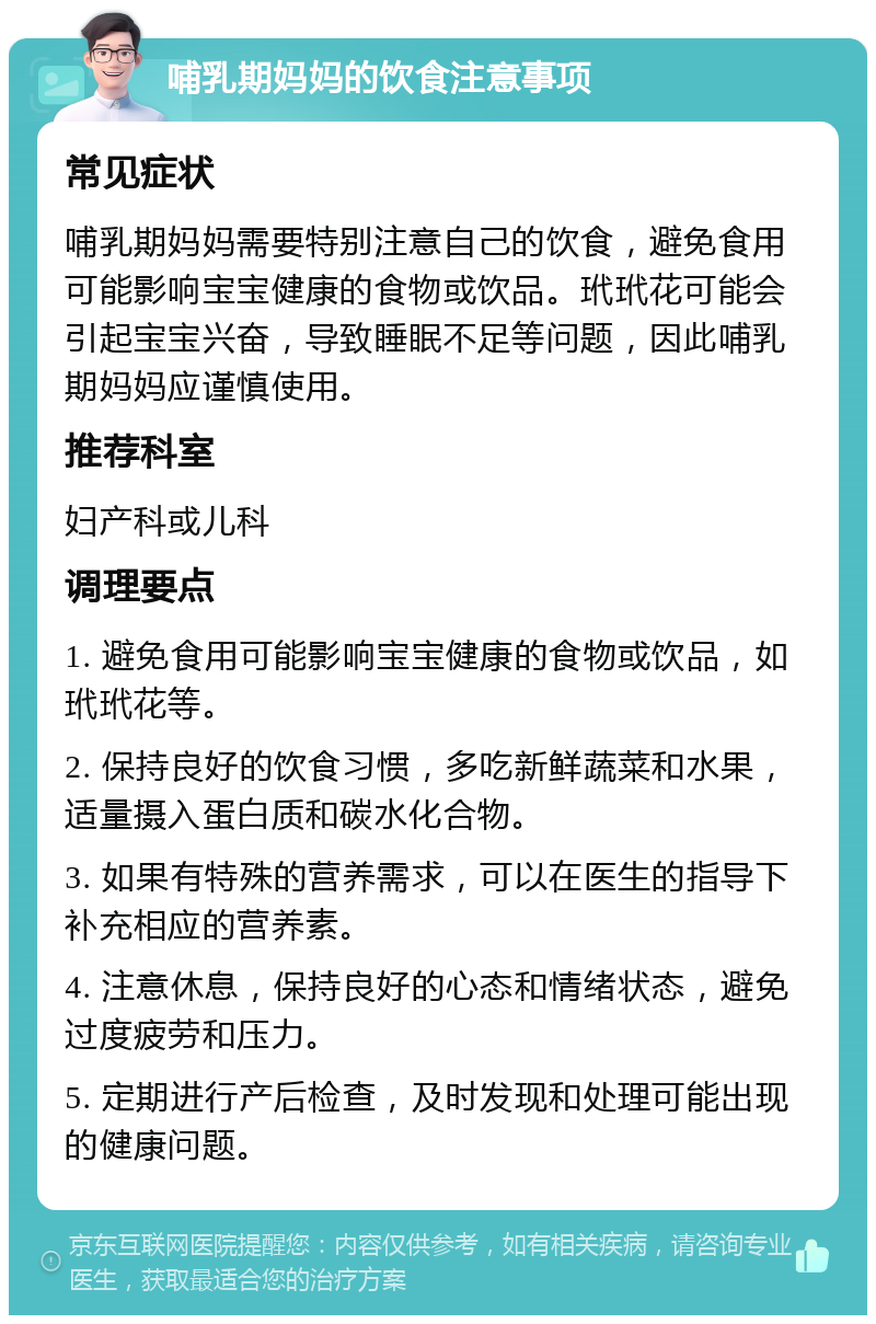 哺乳期妈妈的饮食注意事项 常见症状 哺乳期妈妈需要特别注意自己的饮食，避免食用可能影响宝宝健康的食物或饮品。玳玳花可能会引起宝宝兴奋，导致睡眠不足等问题，因此哺乳期妈妈应谨慎使用。 推荐科室 妇产科或儿科 调理要点 1. 避免食用可能影响宝宝健康的食物或饮品，如玳玳花等。 2. 保持良好的饮食习惯，多吃新鲜蔬菜和水果，适量摄入蛋白质和碳水化合物。 3. 如果有特殊的营养需求，可以在医生的指导下补充相应的营养素。 4. 注意休息，保持良好的心态和情绪状态，避免过度疲劳和压力。 5. 定期进行产后检查，及时发现和处理可能出现的健康问题。