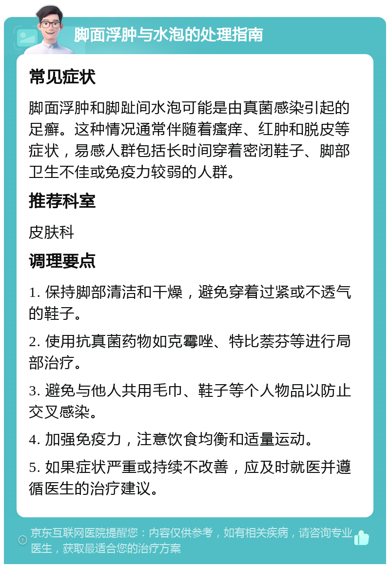 脚面浮肿与水泡的处理指南 常见症状 脚面浮肿和脚趾间水泡可能是由真菌感染引起的足癣。这种情况通常伴随着瘙痒、红肿和脱皮等症状，易感人群包括长时间穿着密闭鞋子、脚部卫生不佳或免疫力较弱的人群。 推荐科室 皮肤科 调理要点 1. 保持脚部清洁和干燥，避免穿着过紧或不透气的鞋子。 2. 使用抗真菌药物如克霉唑、特比萘芬等进行局部治疗。 3. 避免与他人共用毛巾、鞋子等个人物品以防止交叉感染。 4. 加强免疫力，注意饮食均衡和适量运动。 5. 如果症状严重或持续不改善，应及时就医并遵循医生的治疗建议。