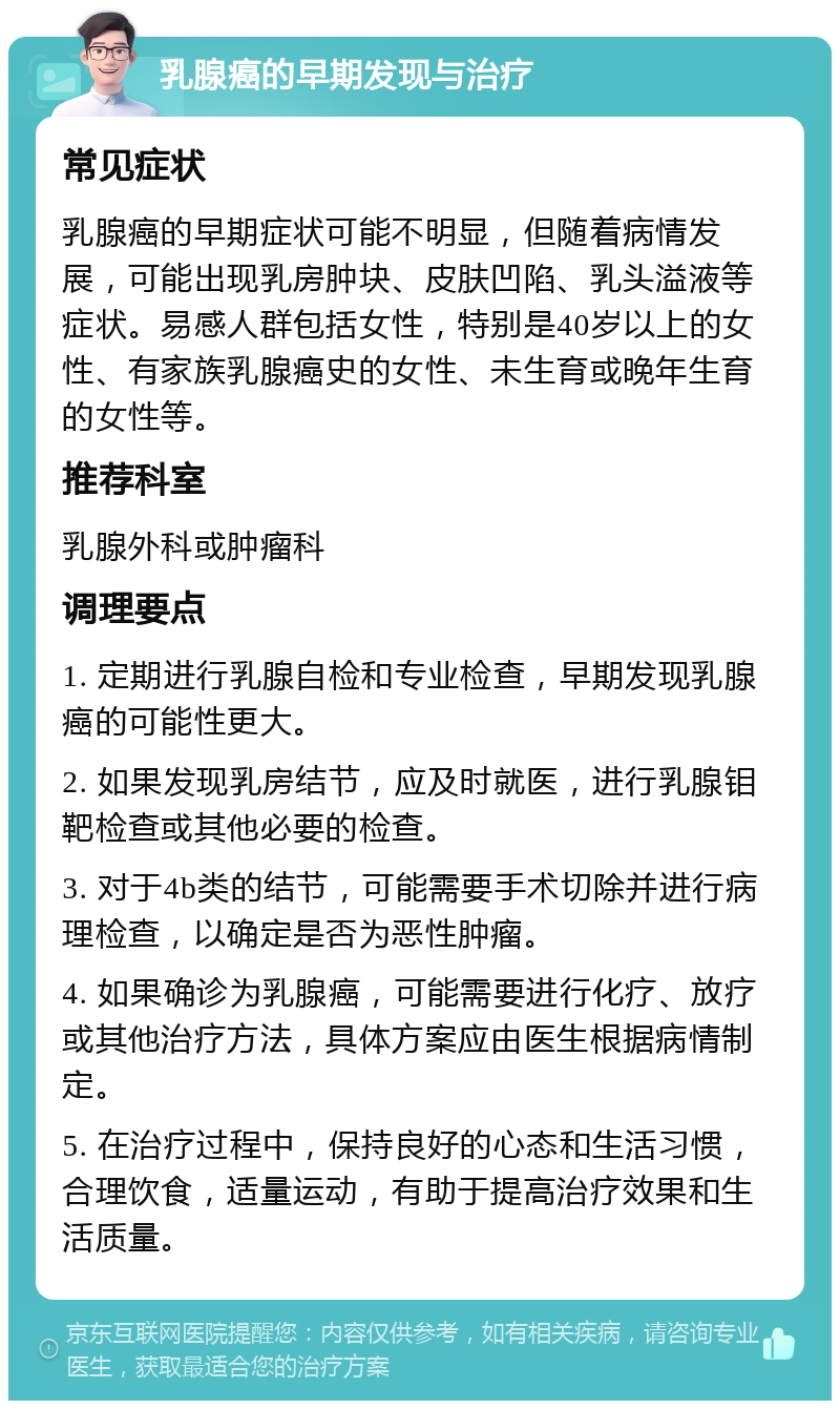 乳腺癌的早期发现与治疗 常见症状 乳腺癌的早期症状可能不明显，但随着病情发展，可能出现乳房肿块、皮肤凹陷、乳头溢液等症状。易感人群包括女性，特别是40岁以上的女性、有家族乳腺癌史的女性、未生育或晚年生育的女性等。 推荐科室 乳腺外科或肿瘤科 调理要点 1. 定期进行乳腺自检和专业检查，早期发现乳腺癌的可能性更大。 2. 如果发现乳房结节，应及时就医，进行乳腺钼靶检查或其他必要的检查。 3. 对于4b类的结节，可能需要手术切除并进行病理检查，以确定是否为恶性肿瘤。 4. 如果确诊为乳腺癌，可能需要进行化疗、放疗或其他治疗方法，具体方案应由医生根据病情制定。 5. 在治疗过程中，保持良好的心态和生活习惯，合理饮食，适量运动，有助于提高治疗效果和生活质量。